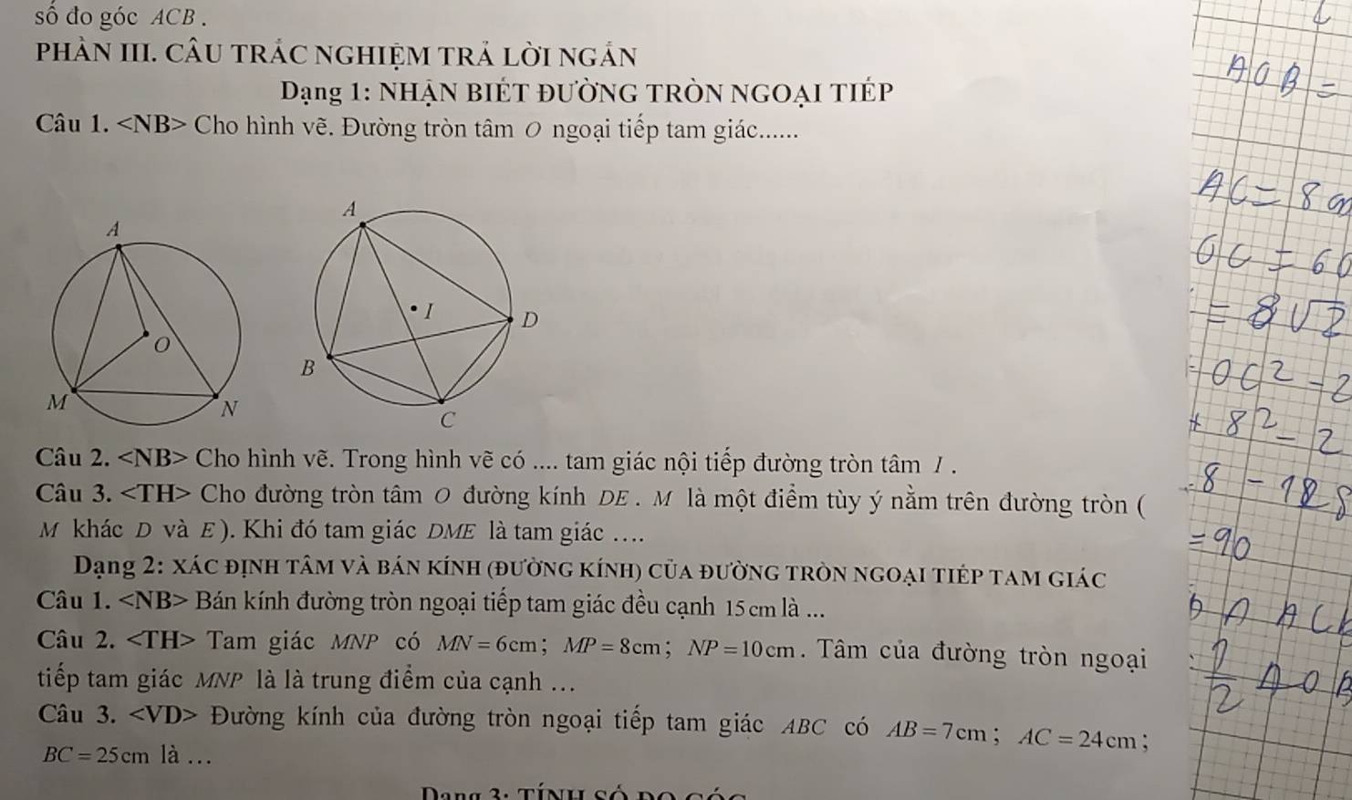 số đo góc ACB. 
phÀN III. CÂU tRÁC nGHIỆM TRả lời ngản 
Dạng 1: NHẠN bIÉT đườnG TRòn ngOại tIÉp 
Câu 1. Cho hình vẽ. Đường tròn tâm 0 ngoại tiếp tam giác....... 
Câu 2. ∠ NB> Cho hình vẽ. Trong hình vẽ có .... tam giác nội tiếp đường tròn tâm / . 
Câu 3. Cho đường tròn tâm 0 đường kính DE . M là một điểm tùy ý nằm trên đường tròn ( 
M khác D và E). Khi đó tam giác DME là tam giác ... 
Dạng 2: xác định tâm và bán kính (đường kính) của đường tròn ngoại tiép tam giác 
Câu 1. Bán kính đường tròn ngoại tiếp tam giác đều cạnh 15 cm là ... 
Câu 2. Tam giác MNP có MN=6cm; MP=8cm; NP=10cm. Tâm của đường tròn ngoại 
tiếp tam giác MNP là là trung điểm của cạnh ... 
Câu 3. Đường kính của đường tròn ngoại tiếp tam giác ABC có AB=7cm; AC=24cm :
BC=25cm là ... 
Dang 3: tính số do