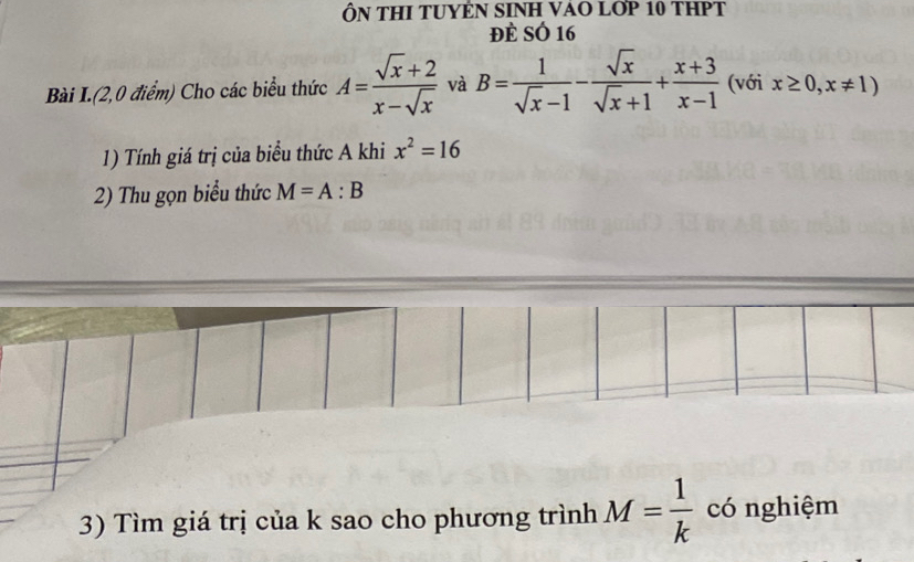 ÔN THI TUYÊN SINH VAO LỚP 10 THPT 
Đè SÓ 16
Bài I.(2,0 điểm) Cho các biểu thức A= (sqrt(x)+2)/x-sqrt(x)  và B= 1/sqrt(x)-1 - sqrt(x)/sqrt(x)+1 + (x+3)/x-1  (với x≥ 0,x!= 1)
1) Tính giá trị của biểu thức A khi x^2=16
2) Thu gọn biểu thức M=A:B
3) Tìm giá trị của k sao cho phương trình M= 1/k  có nghiệm