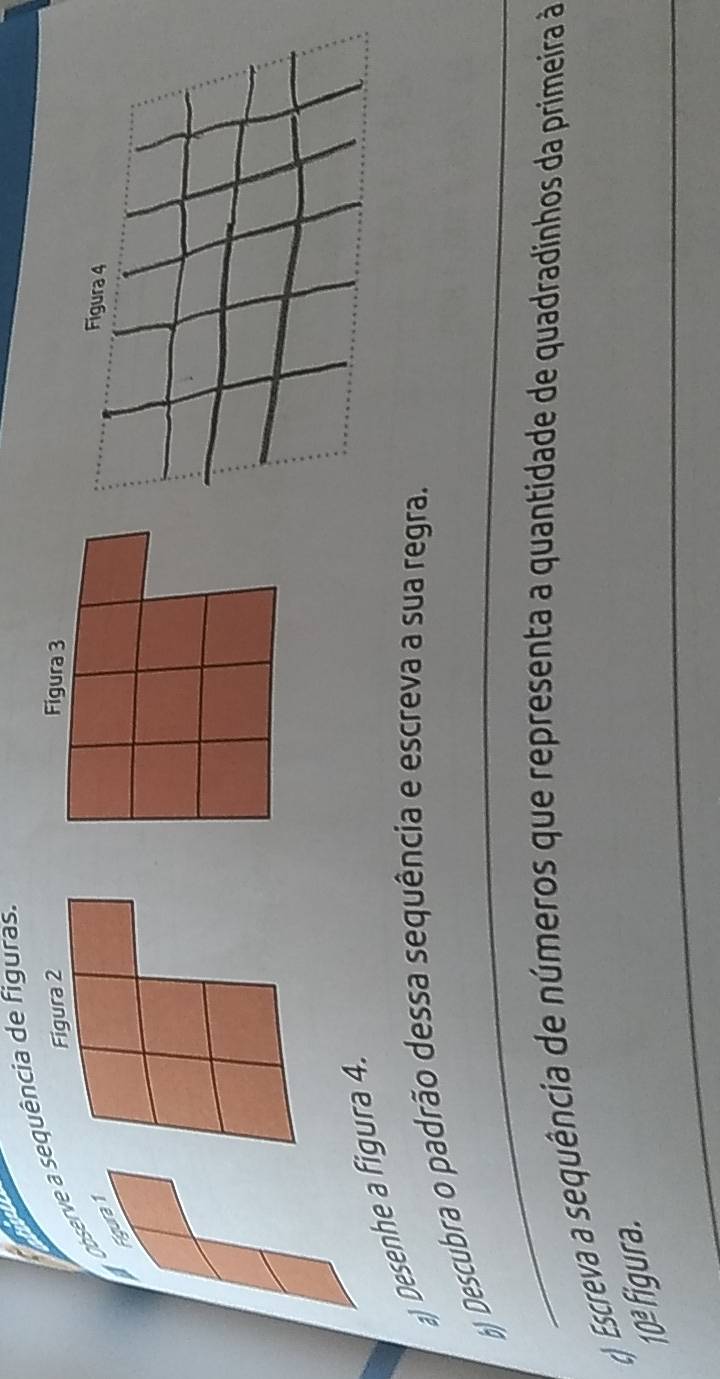 Observe a sequência de figuras. 
Figura 2 Figura 3 
Figura 1 
Figura 4 
a) Desenhe a figura 4. 
_ 
b) Descubra o padrão dessa sequência e escreva a sua regra. 
) Escreva a sequência de números que representa a quantidade de quadradinhos da primeira à 
_
10° figura.