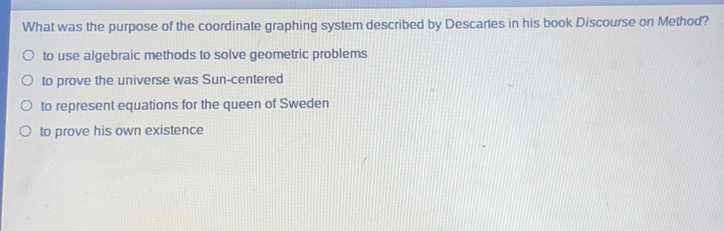 What was the purpose of the coordinate graphing system described by Descartes in his book Discourse on Method?
to use algebraic methods to solve geometric problems
to prove the universe was Sun-centered
to represent equations for the queen of Sweden
to prove his own existence