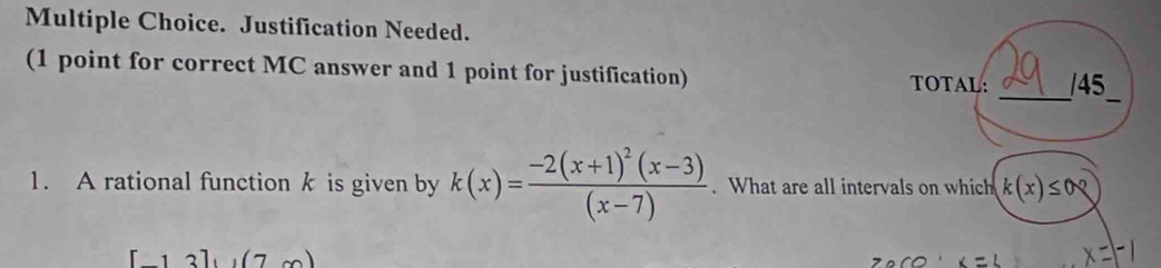 Justification Needed. 
_ 
(1 point for correct MC answer and 1 point for justification) TOTAL: /45 
_ 
1. A rational function k is given by k(x)=frac -2(x+1)^2(x-3)(x-7). What are all intervals on which k(x)≤ 0
13],(7m)