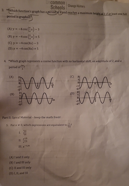 common
Schools Change History.
3. **Which function's graph has a period of 8 and reaches a maximum height of 1 if at least one full
period is graphed?
(A) y=-4cos ( π /4 x)-3
(B) y=-4cos ( π /4 x)+5
(C) y=-4cos (8x)-3
(D) y=-4cos (8x)+5
4. *Which graph represents a cosine function with no horizontal shift, an amplitude of 2, and a
period of  2π /3  2
(A)(C

(B)
(D
 
Part II: Spiral Material - keep the math fresh!
5. For x!= 0 , which expressions are equivalent to  1/sqrt[6](x) 
I.  sqrt[6](x)/sqrt[3](x) 
II.  (x^(1/6))/x^(1/3) 
III. x^(-1/6)
(A) I and II only
(B) I and III only
(C) II and III only
(D) I, II, and III