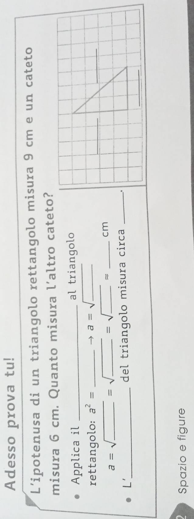 Adesso prova tu! 
L’ipotenusa di un triangolo rettangolo misura 9 cm e un cateto 
misura 6 cm. Quanto misura l’altro cateto? 
Applica il _al triangolo 
rettangolo: a^2= _ 
_
a=sqrt(_ )
a=sqrt(_ )=sqrt(_ ) __ =sqrt(_ )approx __
cm
L'_ 
del triangolo misura circa _. 
Spazio e figure