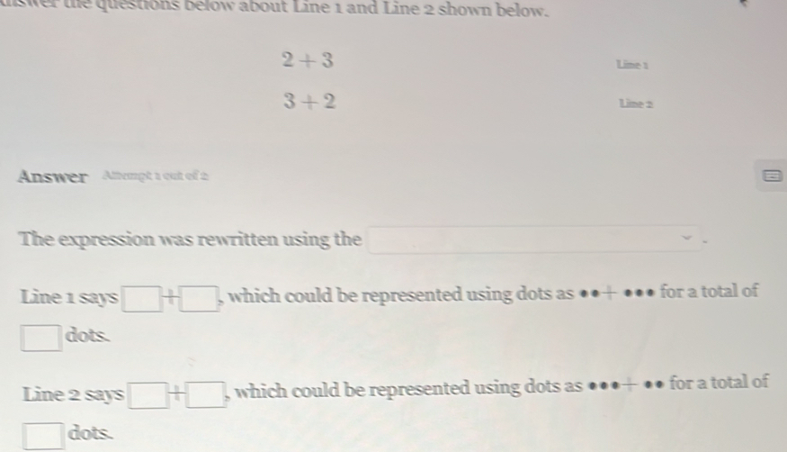 uswer the questions below about Line 1 and Line 2 shown below.
2+3
Lime 1
3+2 Line 2 
Answer Alempt 1 out of 2 
The expression was rewritten using the □ 
Line 1 says □ / □ , which could be represented using dots as ●●+ ●●● for a total of
□ dots. 
Line 2 says □ +□ , which could be represented using dots as ●●●+ ●● for a total of 
□ dots.