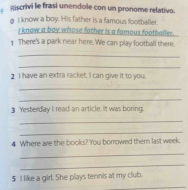 Riscrivi le frasi unendole con un pronome relativo. 
0 l know a boy. His father is a famous footballer. 
I know a boy whose father is a famous footballer. 
1 There's a park near here. We can play football there. 
_ 
_ 
2 I have an extra racket. I can give it to you. 
_ 
_ 
3 Yesterday I read an article. It was boring. 
_ 
_ 
4 Where are the books? You borrowed them last week. 
_ 
_ 
5 I like a girl. She plays tennis at my club. 
_