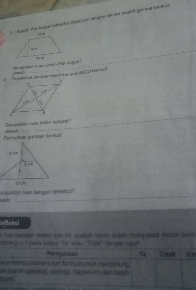 Rumah Pak Angga berbentuk trapesium dengan ukuran seperti gambar berikut!
_
_
Berapakah luas rumah Pak Angga?
Jawab
4 Perhalikan gambar belah ketupat ABCD berikut!
Berapakah luas belah ketupat?
Jawab:
Perhatikan gambar berikut!
erapakah luas bangun tersebut?
wab:
_
lefleksi
n mempelajari materi bab ini, apakah kamu sudah menguasai maten berik
enlng ( ) padə kolom ''Ya'' atau ''Tidak'' dengan jujur!
a
a
t