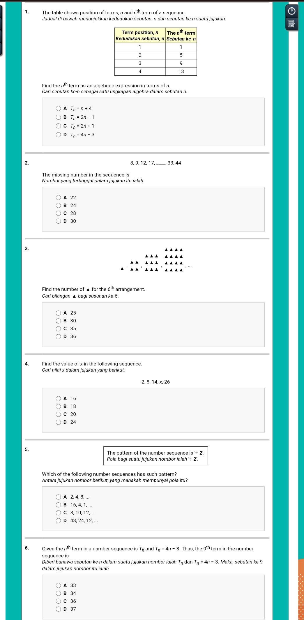 The table shows position of terms, n a dn^(th) term of a sequence.
Jadual di bawah menunjukkan kedudukan sebutan, n dan sebutan ke-n suatu jujukan.
thterm as an algebraic expression in terms of n
A T_n=n+4
B T_n=2n-1
C T_n=2n+1
D T_n=4n-3
2.
_33, 44
The missing number in the sequence is
Nombor yang tertinggal dalam jujukan itu ialah
A 22
B 24
C 28
D 30
3.
Find the number of ▲ for the 6^(th) arrangement
Cari bilangan ▲ bagi susunan ke-6.
A 25
B 30
C 35
D 36
4. Find the value of x in the following sequence.
Cari nilai x dalam jujukan yang berikut.
2, 8,
A 16
B 18
C 20
D 24
5.
The pattern of the number sequence is '÷ 2'
Pola bagi suatu jujukan nombor ialah '/ 2'
Which of the following number sequences has such pattern?
Antara jujukan nombor berikut, yang manakah mempunyai pola itu?
A 2, 4, 8, ..
B 16, 4, 1, …
C 8, 10, 12, ..
D 48, 24, 12, ...
6. Given the n^(th) term in a number sequence is T and T_n=4n-3.Thus,tl he e9^(th) term in the number
sequence is
Diberi bahawa sebutan ke-n dalam suatu jujukan nombor ialah T_n dan T_n=4n-3. Maka, sebutan ke-9
A 33
B 34
C 36
D 37