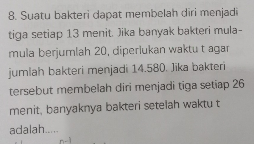 Suatu bakteri dapat membelah diri menjadi 
tiga setiap 13 menit. Jika banyak bakteri mula- 
mula berjumlah 20, diperlukan waktu t agar 
jumlah bakteri menjadi 14.580. Jika bakteri 
tersebut membelah diri menjadi tiga setiap 26
menit, banyaknya bakteri setelah waktu t 
adalah.....