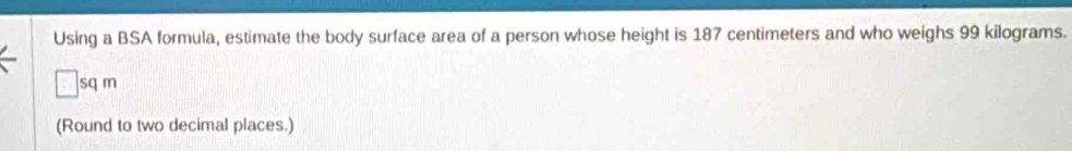 Using a BSA formula, estimate the body surface area of a person whose height is 187 centimeters and who weighs 99 kilograms. 
sq rn 
(Round to two decimal places.)