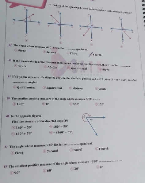 Which of the following directed positive angles is in the standard position?
2) The angle whose measure 640° lies in the_ quadrant.
First Second Third Fourth
3 If the terminal side of the directed angle lies on one of the coordinate axes, then it is called_
Acute ① Obtuse Quadrantal Right
4 If (θ) is the measure of a directed angle in the standard position and n∈ Z , then (θ +n* 360°) is called
_ angles.
Quadrantal Equivalent Obtuse Acute
5) The smallest positive measure of the angle whose measure 530° is_
a 190° 0° 350° d 170°
d In the opposite figure: 
Find the measure of the directed angle(θ)
a 360°-59° ⑥ 180°-59°
180°+59° a -(360°-59°)
7) The angle whose measure 930° lies in the _quadrant.
@ First ⓑ Second Third ⓓ Fourth
8) The smallest positive measure of the angle whose measure -690° is_
c
6 60° 30° 0°
a 90°