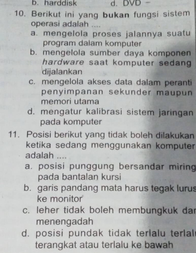 b. harddisk d、 DVD
10. Berikut ini yang bukan fungsi sistem
operasi adalah ....
a. mengelola proses jalannya suatu
program dalam komputer
b. mengelola sumber daya komponen
hardware saat komputer sedang 
dijalankan
c. mengelola akses data dalam peranti
penyimpanan sekunder maupun 
memori utama
d. mengatur kalibrasi sistem jaringan
pada komputer
11. Posisi berikut yang tidak boleh dilakukan
ketika sedang menggunakan komputer
adalah ....
a. posisi punggung bersandar miring
pada bantalan kursi
b. garis pandang mata harus tegak lurus
ke monitor
c. leher tidak boleh membungkuk dar
menengadah
d. posisi pundak tidak terlalu terlal
terangkat atau terlalu ke bawah