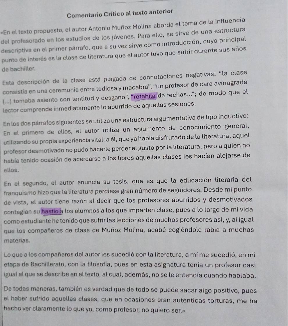 Comentario Crítico al texto anterior
«En el texto propuesto, el autor Antonio Muñoz Molina aborda el tema de la influencia
del profesorado en los estudios de los jóvenes. Para ello, se sirve de una estructura
descriptiva en el primer párrafo, que a su vez sirve como introducción, cuyo principal
punto de interés es la clase de literatura que el autor tuvo que sufrir durante sus años
de bachiller.
Esta descripción de la clase está plagada de connotaciones negativas: “la clase
consistía en una ceremonia entre tediosa y macabra”, “un profesor de cara avinagrada
(...) tomaba asiento con lentitud y desgano”, “retahíla de fechas...”; de modo que el
lector comprende inmediatamente lo aburrido de aquellas sesiones.
En los dos párrafos siguientes se utiliza una estructura argumentativa de tipo inductivo:
En el primero de ellos, el autor utiliza un argumento de conocimiento general,
utilizando su propia experiencia vital: a él, que ya había disfrutado de la literatura, aquel
profesor desmotivado no pudo hacerle perder el gusto por la literatura, pero a quien no
había tenido ocasión de acercarse a los libros aquellas clases les hacían alejarse de
ellos.
En el segundo, el autor enuncia su tesis, que es que la educación literaria del
franquismo hizo que la literatura perdiese gran número de seguidores. Desde mi punto
de vista, el autor tiene razón al decir que los profesores aburridos y desmotivados
contagian su hastío a los alumnos a los que imparten clase, pues a lo largo de mi vida
como estudiante he tenido que sufrir las lecciones de muchos profesores así, y, al igual
que los compañeros de clase de Muñoz Molina, acabé cogiéndole rabia a muchas
materias.
Lo que a los compañeros del autor les sucedió con la literatura, a mí me sucedió, en mi
etapa de Bachillerato, con la filosofía, pues en esta asignatura tenía un profesor casi
igual al que se describe en el texto, al cual, además, no se le entendía cuando hablaba.
De todas maneras, también es verdad que de todo se puede sacar algo positivo, pues
el haber sufrido aquellas clases, que en ocasiones eran auténticas torturas, me ha
hecho ver claramente lo que yo, como profesor, no quiero ser.»