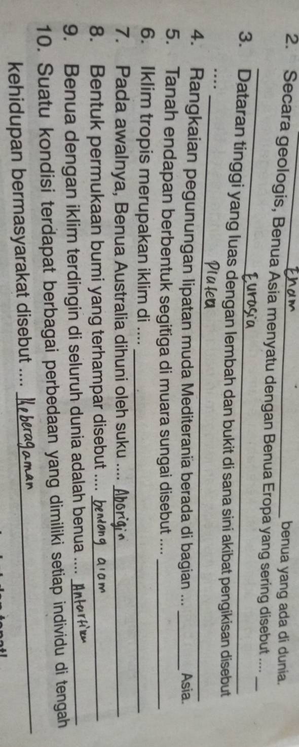 benua yang ada di dunia. 
2. Secara geologis, Benua Asia menyatu dengan Benua Eropa yang sering disebut ...._ 
3. Dataran tinggi yang luas dengan lembah dan bukit di sana sini akibat pengikisan disebut 
_ 
_ 
.... 
4. Rangkaian pegunungan lipatan muda Mediterania berada di bagian ... _Asia. 
5. Tanah endapan berbentuk segitiga di muara sungai disebut ...._ 
6. Iklim tropis merupakan iklim di ...._ 
7. Pada awalnya, Benua Australia dihuni oleh suku ...._ 
8. Bentuk permukaan bumi yang terhampar disebut ...._ 
9. Benua dengan iklim terdingin di seluruh dunia adalah benua ...._ 
10. Suatu kondisi terdapat berbagai perbedaan yang dimiliki setiap individu di tengah 
kehidupan bermasyarakat disebut .... 
_