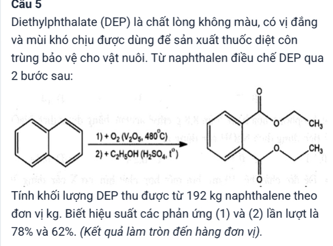 Diethylphthalate (DEP) là chất lòng không màu, có vị đẳng
và mùi khó chịu được dùng để sản xuất thuốc diệt côn
trùng bảo vệ cho vật nuôi. Từ naphthalen điều chế DEP qua
2 bước sau:
frac 1)+O_2(V_2O_5,480°C)2)+C_2H_5OH(H_2SO_4,l^0)
Tính khối lượng DEP thu được từ 192 kg naphthalene theo
đơn vị kg. Biết hiệu suất các phản ứng (1) và (2) lần lượt là
78% và 62%. (Kết quả làm tròn đến hàng đơn vị).