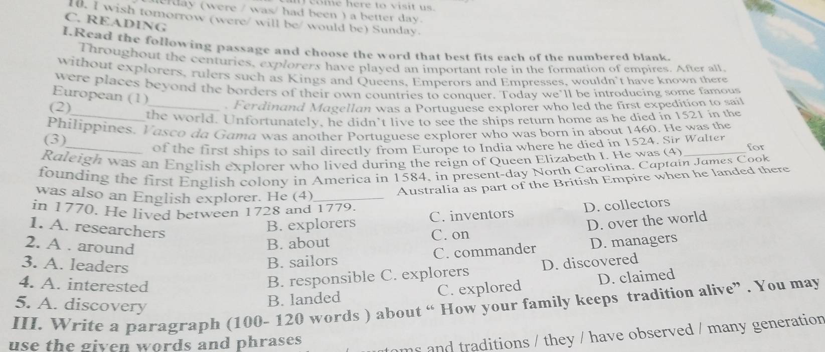 come here to visit us.
derday (were / was/ had been ) a better day.
10. I wish tomorrow (were/ will be/ would be) Sunday.
C. READING
I.Read the following passage and choose the word that best fits each of the numbered blank.
Throughout the centuries, explorers have played an important role in the formation of empires. After all
without explorers, rulers such as Kings and Queens, Emperors and Empresses, wouldn't have known there
were places beyond the borders of their own countries to conquer. Today we’ll be introducing some famous
European (1)
(2)
_. Ferdinand Magellan was a Portuguese explorer who led the first expedition to sail
_the world. Unfortunately, he didn’t live to see the ships return home as he died in 1521 in the
Philippines. Vasco da Gama was another Portuguese explorer who was born in about 1460. He was the
(3)
_of the first ships to sail directly from Europe to India where he died in 1524. Sir Walter for
Raleigh was an English explorer who lived during the reign of Queen Elizabeth I. He was (4)_
founding the first English colony in America in 1584, in present-day North Carolina. Captain James Cook
was also an English explorer. He (4)_
Australia as part of the British Empire when he landed there
in 1770. He lived between 1728 and 1779.
1. A. researchers
B. explorers C. inventors D. collectors
D. over the world
C. on
2. A. around
B. about D. managers
B. sailors C. commander
3. A. leaders D. discovered
4. A. interested
B. responsible C. explorers
B. landed C. explored D. claimed
III. Write a paragraph (100- 120 words ) about “ How your family keeps tradition alive” . You may 5. A. discovery
use the given words and phrases 
ms and traditions / they / have observed / many generation