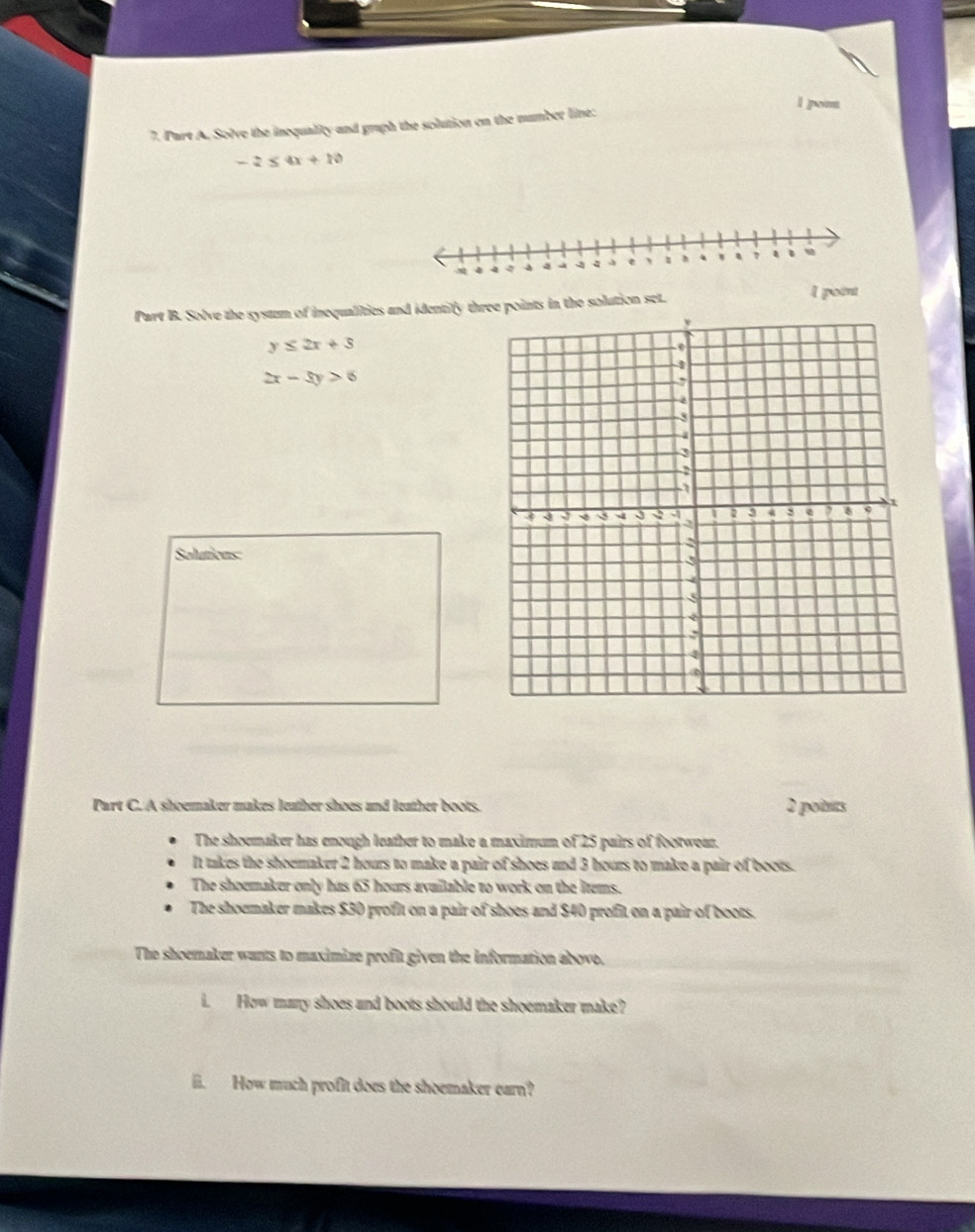 1 ]o 
7. Part A. Solve the inequality and graph the solution on the number line:
-2≤ 4x+10
Part B. Solve the system of inequalities and identify the points in the solution set. l point
y≤ 2x+3
2x-5y>6
Solutions: 
Part C. A shoemaker makes leather shoes and leather boots. 2 pois 
The shoemaker has enough leather to make a maximum of 25 pairs of footwear. 
It takes the shoemaker 2 hours to make a pair of shoes and 3 hours to make a pair of boots. 
The shoemaker only has 65 hours avuilable to work on the ltems. 
The shoemaker makes $30 profit on a pair of shoes and $40 profit on a pair of boots. 
The shoemaker wants to maximize profit given the information abovo, 
i. How many shoes and boots should the shoemaker make? 
ii. How much profit does the shoemaker earn?