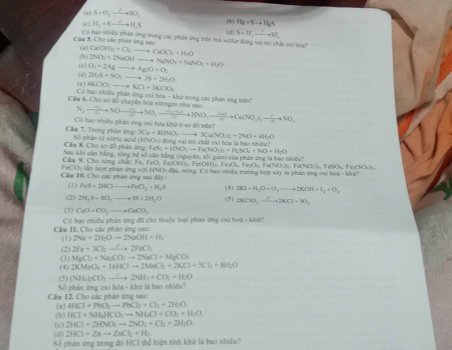 (a) S+O_2to SO_2 (b) Hg+Sto HgS
(c) H_2+Sto H_2S (d) S+3F_2to SF_6
Có bao nhiêu phản ứng trong các phản ứng trên mà sulfur đóng vai trò chất oxi hóa?
Câu 5. Cho các phản ứng sau:
(2) Ca(OH)_2+Cl_2to CaOCl_2+H_2O
(b) 2NO_2+2NaOHto NaNO_3+NaNO_2+H_2O
(c) O_3+2Agto Ag_2O+O_2
(d) 2H_2S+SO_2to 3S+2H_2O
(e) 4KClO_3to KCl+3KClO_4
Có bao nhiêu phản ứng oxi hóa - khử trong các phản ứng trên?
Câu 6. Cho sơ đỗ chuyển hóa nitrogen như sau:
N_2to NOto NOto frac -O_2(2)NO_2to HNO_3to NO_3to Cu(NO_3)_2to Cto NO_2
Có bao nhiêu phản ứng oxi hóa khử ở sơ đồ trên?
Câu 7. Trong phản ứng: 3Cu+8HNO_3to 3Cu(NO_3)_2+2NO+4H_2O
Số phân tứ nitric acid (HNO_3) đóng vai trò chất oxi hóa là bao nhiêu?
Câu 8. Cho sơ đỗ phản ứng: FeS_2+HNO_3to Fe(NO_3)_3+H_2SO_4+NO+H_2O
Sau khi cân bằng, tổng hệ số cân bằng (nguyên, tối giản) của phản ứng là bao nhiêu?
Câu 9. Cho từng chât: Fe, FeO. Fe( e(OH)_2.Fe(OH)_3. Fe_3O_4,Fe_2O_3,Fe(NO_3)_2,Fe(NO_3)_3,FeSO_4,Fe_2(SO_4)_3.
FeCO_3 lần lượt phản ứng với HNO₃ đặc, nóng. Có bao nhiêu trường hợp xây ra phản ứng oxi hoá - khử?
Câu 10. Cho các phản ứng sau đây:
(1) FeS+2HClto FeCl_2+H_2S (4) 2KI+H_2O+O_3to 2KOH+I_2+O_2
(2) 2H_2S+SO_2to 3S+2H_2O (5) 2KClO_3xrightarrow I°2KCl+3O_2
(3) CaO+CO_2to CaCO_3
Có bao nhiêu phản ứng đã cho thuộc loại phản ứng oxi hoá - khứ?
Câu 11. Cho các phân ứng sau:
(1) 2Na+2H_2Oto 2NaOH+H_2
(2) 2Fe+3Cl_2to 2FeCl_3
(3) MgCl_2+Na_2CO_3to 2NaCl+MgCO_3
(4) 2KMnO_4+16HClto 2MnCl_2+2KCl+5Cl_2+8H_2O
(5) (NH_4)_2CO_3to 2NH_3+CO_2+H_2O
Số phản ứng oxi hóa - khứ là bao nhiêu?
Câu 12. Cho các phản ứng sau:
(a) 4HCl+PbO_2to PbCl_2+Cl_2+2H_2O.
(b) HCl+NH_4HCO_3to NH_4Cl+CO_2+H_2O.
(c) 2HCl+2HNO_3to 2NO_2+Cl_2+2H_2O.
(d) 2HCl+Znto ZnCl_2+H_2.
Số phản ứng trong đó HCI thể hiện tính khử là bao nhiêu?