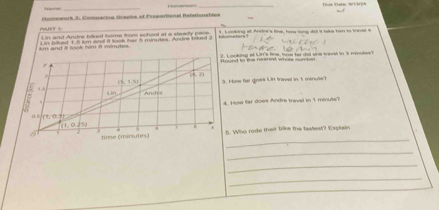 Name:_ Homarom _Due Date: 9/13/24
Homework 3: Comparina Graphs of Proportional Relationships
PART 1: 1. Looking at Andre's line, how long did it take him to trevel 4
Lin and Andre biked home from school at a sleady pace.
Lin biked 1.5 k and it took her 5 minutes. Andre biked 2 kilometers?
km and it took him 8 minutes.
Looking at Lin's fine, how far did she travel in 3 minutes?
und to the nearest whole number.
How far goes Lin travel in 1 minute?
. How far does Andre travel in 1 minute?
. Who rode their bike the fastest? Explain
_
_
_
_