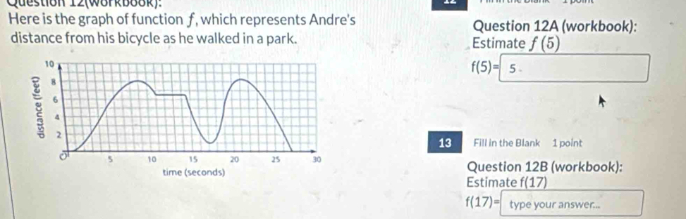 Question 12(W8rkb88k): 
Here is the graph of function f, which represents Andre's Question 12A (workbook): 
distance from his bicycle as he walked in a park. Estimate f(5)
f(5)= 5
13 Fill in the Blank 1 point 
Question 12B (workbook): 
Estimate f(17)
f(17)= type your answer...