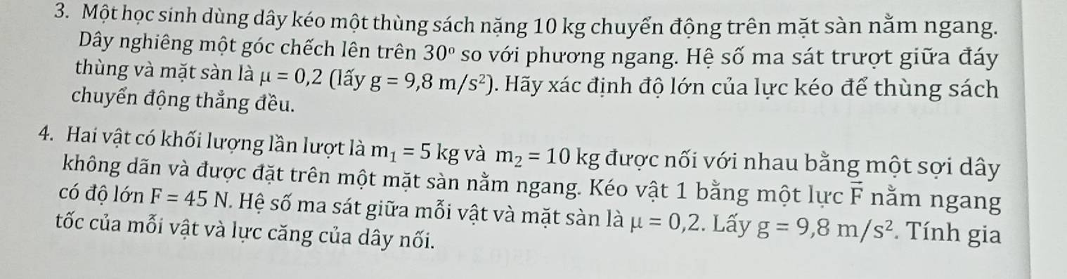 Một học sinh dùng dây kéo một thùng sách nặng 10 kg chuyển động trên mặt sàn nằm ngang. 
Dây nghiêng một góc chếch lên trên 30° so với phương ngang. Hệ số ma sát trượt giữa đáy 
thùng và mặt sàn là mu =0,2 (lấy g=9,8m/s^2) Hãy xác định độ lớn của lực kéo để thùng sách 
chuyển động thẳng đều. 
4. Hai vật có khối lượng lần lượt là m_1=5kg và m_2=10kg được nối với nhau bằng một sợi dây 
không dãn và được đặt trên một mặt sàn nằm ngang. Kéo vật 1 bằng một lực F nằm ngang 
có độ lớn F=45N. Hệ số ma sát giữa mỗi vật và mặt sàn là mu =0,2. Lấy g=9,8m/s^2. Tính gia 
tốc của mỗi vật và lực căng của dây nối.