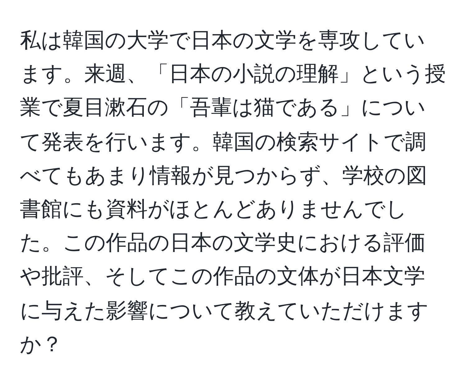 私は韓国の大学で日本の文学を専攻しています。来週、「日本の小説の理解」という授業で夏目漱石の「吾輩は猫である」について発表を行います。韓国の検索サイトで調べてもあまり情報が見つからず、学校の図書館にも資料がほとんどありませんでした。この作品の日本の文学史における評価や批評、そしてこの作品の文体が日本文学に与えた影響について教えていただけますか？