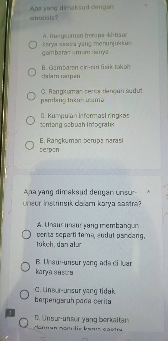 Apa yang dimaksud dengan
sinopsis?
A. Rangkuman berupa ikhtisar
karya sastra yang menunjukkan
gambaran umum isinya
B. Gambaran ciri-ciri fisik tokoh
dalam cerpen
C. Rangkuman cerita dengan sudut
pandang tokoh utama
D. Kumpulan informasi ringkas
tentang sebuah infografık
E. Rangkuman berupa narasi
cerpen
Apa yang dimaksud dengan unsur- *
unsur instrinsik dalam karya sastra?
A. Unsur-unsur yang membangun
cerita seperti tema, sudut pandang,
tokoh, dan alur
B. Unsur-unsur yang ada di luar
karya sastra
C. Unsur-unsur yang tidak
berpengaruh pada cerita
!
D. Unsur-unsur yang berkaitan
dongan nonulie karva eastra