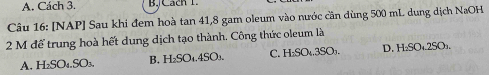 A. Cách 3. B./Cach 1.
Câu 16: [NAP] Sau khi đem hoà tan 41, 8 gam oleum vào nước cần dùng 500 mL dung dịch NaOH
2 M để trung hoà hết dung dịch tạo thành. Công thức oleum là
A. H₂SO₄. SO₃. B. H₂SO .4SO_3. C. H_2SO_4.3SO_3. D. H_2SO_4.2SO_3.