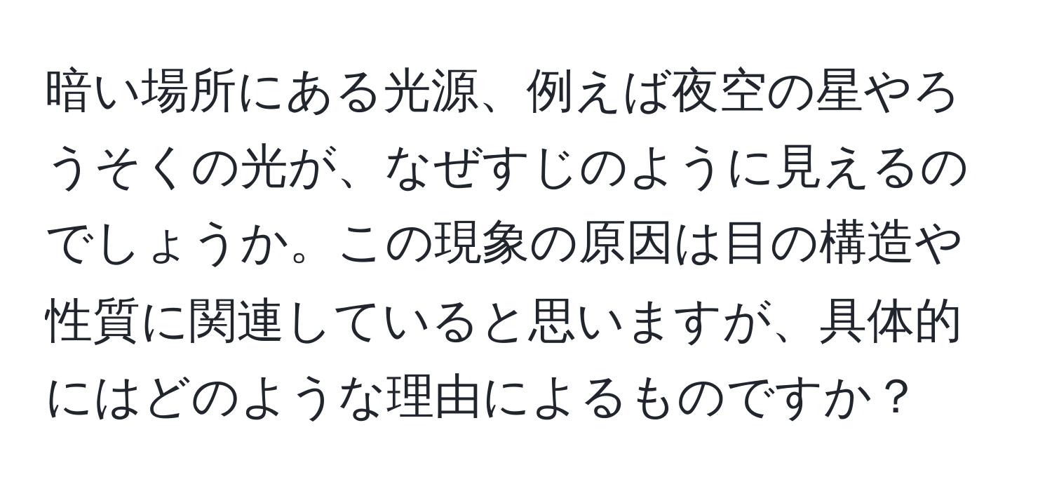 暗い場所にある光源、例えば夜空の星やろうそくの光が、なぜすじのように見えるのでしょうか。この現象の原因は目の構造や性質に関連していると思いますが、具体的にはどのような理由によるものですか？