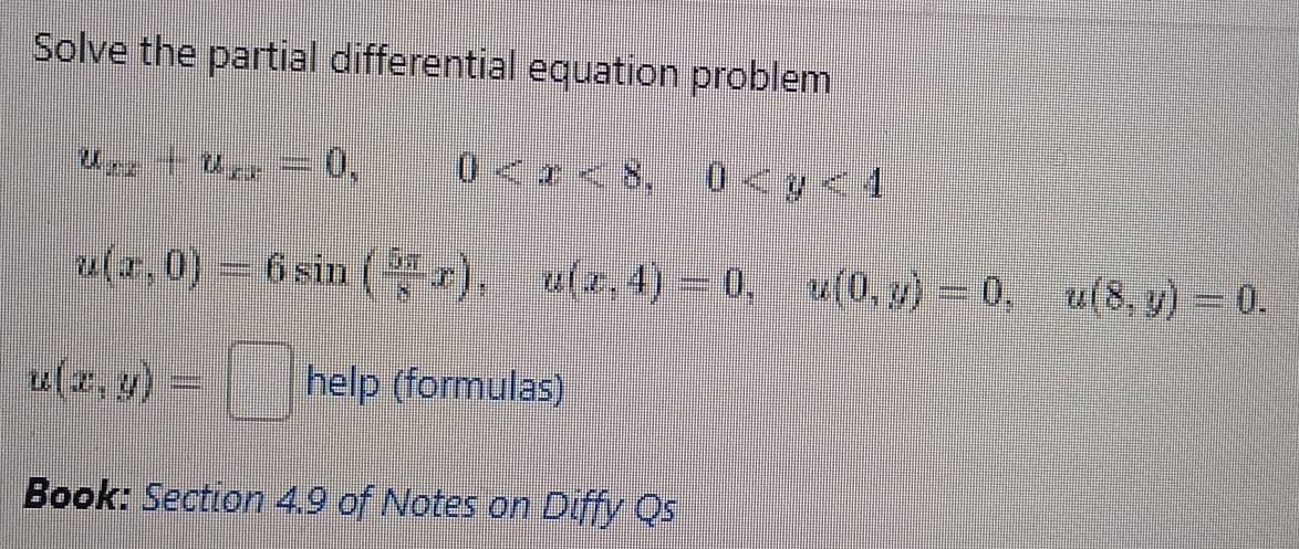 Solve the partial differential equation problem
u_xx+u_xx=0, frac 13|= 12/3 -frac 12 frac  12/3 = □ /□   0 , 0
u(x,0)=6sin ( 5π /8 x), u(x,4)=0, u(0,y)=0, u(8,y)=0.
u(x,y)=□ help (formulas) 
Book: Section 4.9 of Notes on Diffy Qs