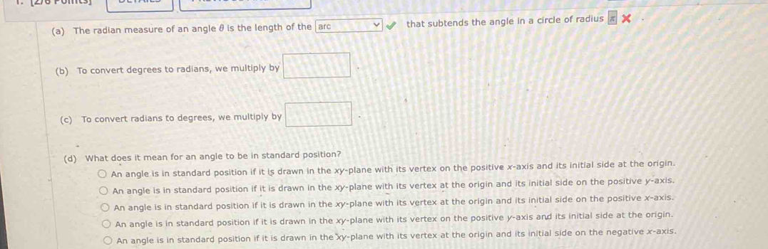 The radian measure of an angle θ is the length of the arc beginarrayr 1encloselongdiv  2encloselongdiv 874endarray that subtends the angle in a circle of radius
(b) To convert degrees to radians, we multiply by □
(c) To convert radians to degrees, we multiply by □
(d) What does it mean for an angle to be in standard position?
An angle is in standard position if it is drawn in the xy -plane with its vertex on the positive x-axis and its initial side at the origin.
An angle is in standard position if it is drawn in the xy -plane with its vertex at the origin and its initial side on the positive y-axis.
An angle is in standard position if it is drawn in the xy -plane with its vertex at the origin and its initial side on the positive x-axis.
An angle is in standard position if it is drawn in the xy -plane with its vertex on the positive y-axis and its initial side at the origin.
An angle is in standard position if it is drawn in the xy -plane with its vertex at the origin and its initial side on the negative x-axis.