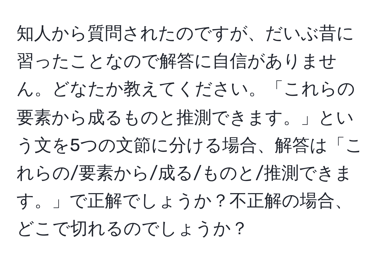 知人から質問されたのですが、だいぶ昔に習ったことなので解答に自信がありません。どなたか教えてください。「これらの要素から成るものと推測できます。」という文を5つの文節に分ける場合、解答は「これらの/要素から/成る/ものと/推測できます。」で正解でしょうか？不正解の場合、どこで切れるのでしょうか？