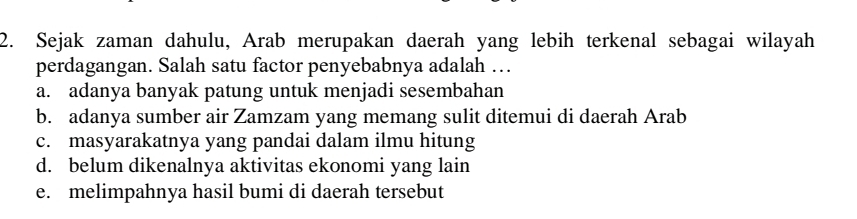 Sejak zaman dahulu, Arab merupakan daerah yang lebih terkenal sebagai wilayah
perdagangan. Salah satu factor penyebabnya adalah …
a. adanya banyak patung untuk menjadi sesembahan
b. adanya sumber air Zamzam yang memang sulit ditemui di daerah Arab
c. masyarakatnya yang pandai dalam ilmu hitung
d. belum dikenalnya aktivitas ekonomi yang lain
e. melimpahnya hasil bumi di daerah tersebut