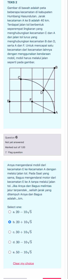 TEKS 2
Gambar di bawah adalah peta
beberapa kecamatan di kabupaten
Humbang Hasundutan. Jarak
kecataman A ke B adalah 40 km.
Terdapat jalan tol berbentuk
seperempat lingkaran yang
menghubungkan kecamatan C dan A
dan jalan tol lurus yang
menghubungkan kecamatan B dan D,
serta A dan F. Untuk mencapai satu
keçamatan dari keçamatan lainnva
dengan menggunakan kendaraan
mobil, mobil harus melalui jalan
seperti pada gambar.
Question 6
Not yet answered
Marked out of 1.00
Flag question
Arsya mengendarai mobil dari
kecamatan E ke Kecamatan A dengan
melalui jalan tol. Pada Saat yang
sama, Bagus mengendarai motor dari
kecamatan E ke A tanpa melalui jalan
tol. Jika Arsya dan Bagus melintas
jalur terpendek , selisih jarak yang
ditempuh Arsya dan Bagus
adalah... km.
Select one:
a 20-10sqrt(5)
b 20+10sqrt(5)
C. 30+10sqrt(5)
d. 30-10sqrt(5)
e. 50-10sqrt(5)
Clear my choice
