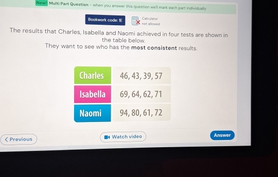 New! Multi Part Question - when you answer this question we'll mark each part individually 
Calculator 
Bookwork code: 1E not allowed 
The results that Charles, Isabella and Naomi achieved in four tests are shown in 
the table below. 
They want to see who has the most consistent results. 
Previous Watch video Answer