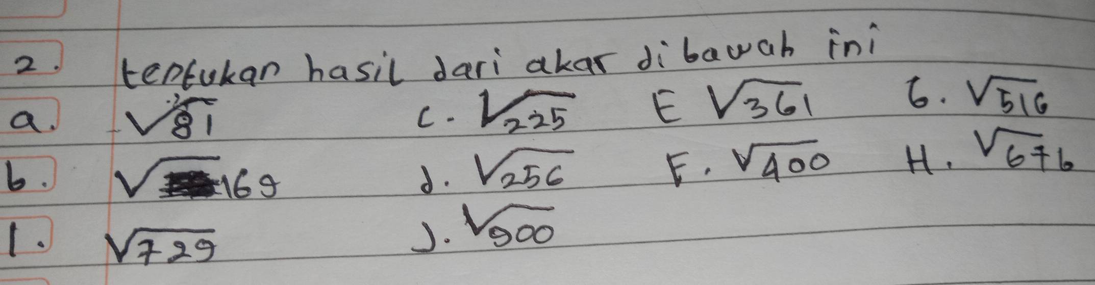 tentukan hasil dari akas dibauah ini 
a.
sqrt(81)
E sqrt(361)
C- sqrt(225) 6. sqrt(516)
b.
sqrt(169)
d. sqrt(256)
E. sqrt(400)
H. sqrt(676)
1. sqrt(729)
J. sqrt(500)