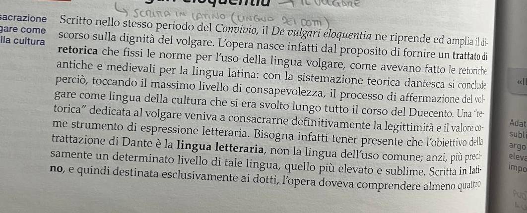 gare come sacrazione Scritto nello stesso periodo del Convivio, il De vulgari eloquentia ne riprende ed amplia il di 
lla cultura scorso sulla dignità del volgare. L'opera nasce infatti dal proposito di fornire un trattato di 
retorica che fissi le norme per l’uso della lingua volgare, come avevano fatto le retoriche 
antiche e medievali per la lingua latina: con la sistemazione teorica dantesca si conclude «| 
perciò, toccando il massimo livello di consapevolezza, il processo di affermazione del vol- 
gare come lingua della cultura che si era svolto lungo tutto il corso del Duecento. Una “re- Adat 
torica” dedicata al volgare veniva a consacrarne definitivamente la legittimità e il valore co- subli 
me strumento di espressione letteraria. Bisogna infatti tener presente che l’obiettivo della 
argo 
trattazione di Dante è la lingua letteraria, non la lingua delluso comune; anzi, più preci- eleva 
samente un determinato livello di tale lingua, quello più elevato e sublime. Scritta in lati- impo 
no, e quindi destinata esclusivamente ai dotti, l’opera doveva comprendere almeno quattro