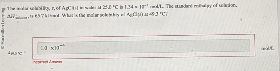 The molar solubility, s, of AgCl(s) in water at 25.0°C is 1.34* 10^(-5) mol/L. The standard enthalpy of solution,
△ H solution , is 65.7 kJ/mol. What is the molar solubility of AgCl(s) at 49.3°C 2
1.0* 10^(-4)
mol/L
S_49.3°C=
Incorrect Answer