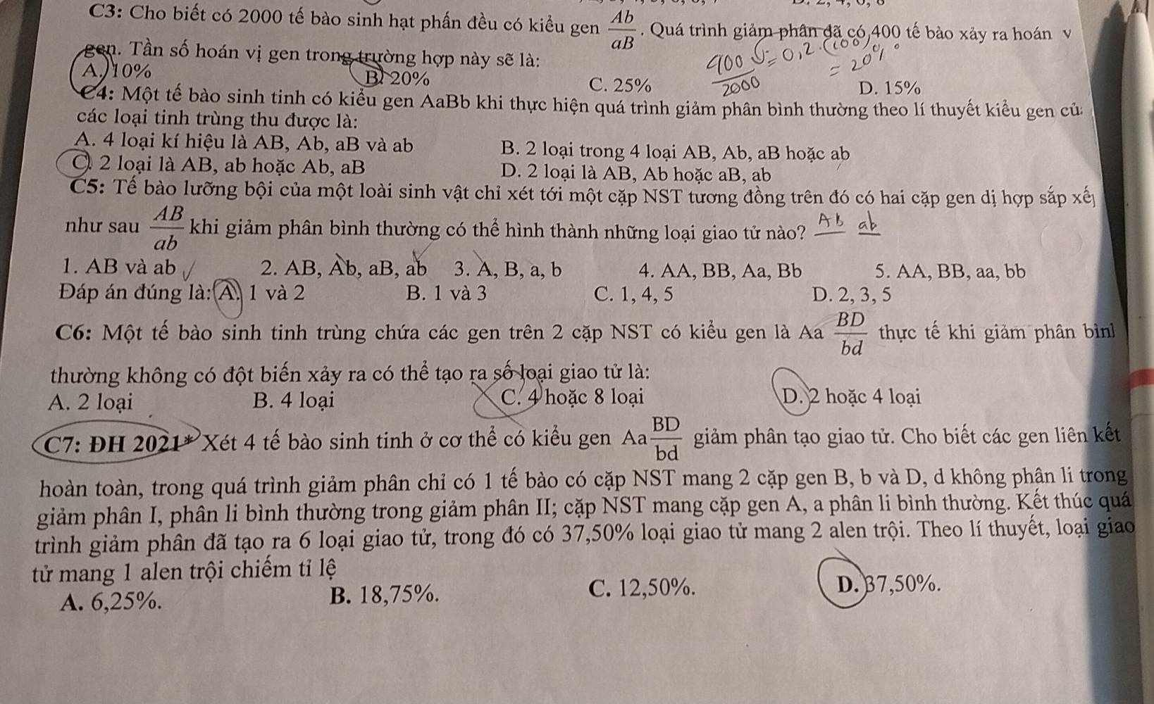 C3: Cho biết có 2000 tế bào sinh hạt phần đều có kiểu gen  Ab/aB . Quá trình giảm phân đã có,400 tế bào xảy ra hoán v
gen. Tần số hoán vị gen trong trường hợp này sẽ là:
A)10% B20% C. 25%
D. 15%
4: Một tế bào sinh tinh có kiểu gen AaBb khi thực hiện quá trình giảm phân bình thường theo lí thuyết kiểu gen của
các loại tinh trùng thu được là:
A. 4 loại kí hiệu là AB, Ab, aB và ab B. 2 loại trong 4 loại AB, Ab, aB hoặc ab
C 2 loại là AB, ab hoặc Ab, aB D. 2 loại là AB, Ab hoặc aB, ab
C5: Tế bào lưỡng bội của một loài sinh vật chỉ xét tới một cặp NST tương đồng trên đó có hai cặp gen dị hợp sắp xế
như sau  AB/ab  khi giảm phân bình thường có thể hình thành những loại giao tử nào? b
1. AB và ab 2. AB, Ab , aB , ab 3. A, B, a, b 4. AA, BB, Aa, Bb 5. AA, BB, aa, bb
Đáp án đúng là: A. 1 và 2 B. 1 và 3 C. 1, 4, 5 D. 2, 3, 5
C6: Một tế bào sinh tinh trùng chứa các gen trên 2 cặp NST có kiểu gen là Aa  BD/bd  thực tế khi giảm phân bình
thường không có đột biến xảy ra có thể tạo ra số loại giao tử là:
A. 2 loại B. 4 loại C. 4 hoặc 8 loại D. 2 hoặc 4 loại
C7: ĐH 2021* Xét 4 tế bào sinh tinh ở cơ thể có kiểu gen Aa  BD/bd  giảm phân tạo giao tử. Cho biết các gen liên kết
hoàn toàn, trong quá trình giảm phân chỉ có 1 tế bào có cặp NST mang 2 cặp gen B, b và D, d không phân li trong
giảm phân I, phân li bình thường trong giảm phân II; cặp NST mang cặp gen A, a phân li bình thường. Kết thúc quá
trình giảm phân đã tạo ra 6 loại giao tử, trong đó có 37,50% loại giao tử mang 2 alen trội. Theo lí thuyết, loại giao
tử mang 1 alen trội chiếm tỉ lệ
A. 6,25%. B. 18,75%. C. 12,50%.
D. 37,50%.