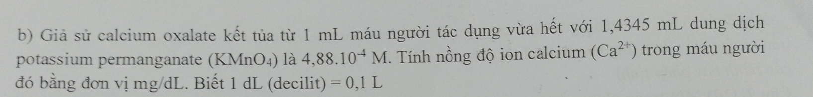 Giả sử calcium oxalate kết tủa từ 1 mL máu người tác dụng vừa hết với 1,4345 mL dung dịch 
potassium permanganate (KMnO₄) là 4,88.10^(-4)M. Tính nồng độ ion calcium (Ca^(2+)) trong máu người 
đó bằng đơn vị mg/dL. Biết 1 dL (decilit) =0,1L