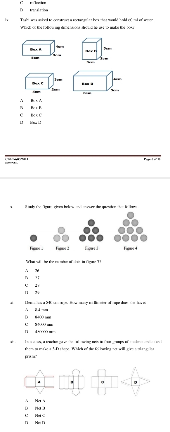 C reflection
D translation
ix. Tashi was asked to construct a rectangular box that would hold 60 ml of water.
Which of the following dimensions should he use to make the box?
A
B Box B
C BoxC
D
CBAT-6/03/2021 Page 6 of 18
©BC SEA
x. Study the figure given below and answer the question that follows.
What will be the number of dots in figure 7?
A 26
B 27
C 28
D 29
xi. Dema has a 840 cm rope. How many millimeter of rope does she have?
A 8.4 mm
B 8400 mm
C 84000 mm
D 480000 mm
xii. In a class, a teacher gave the following nets to four groups of students and asked
them to make a 3-D shape. Which of the following net will give a triangular
prism?
A Net A
B Net B
C Net C
D Net D