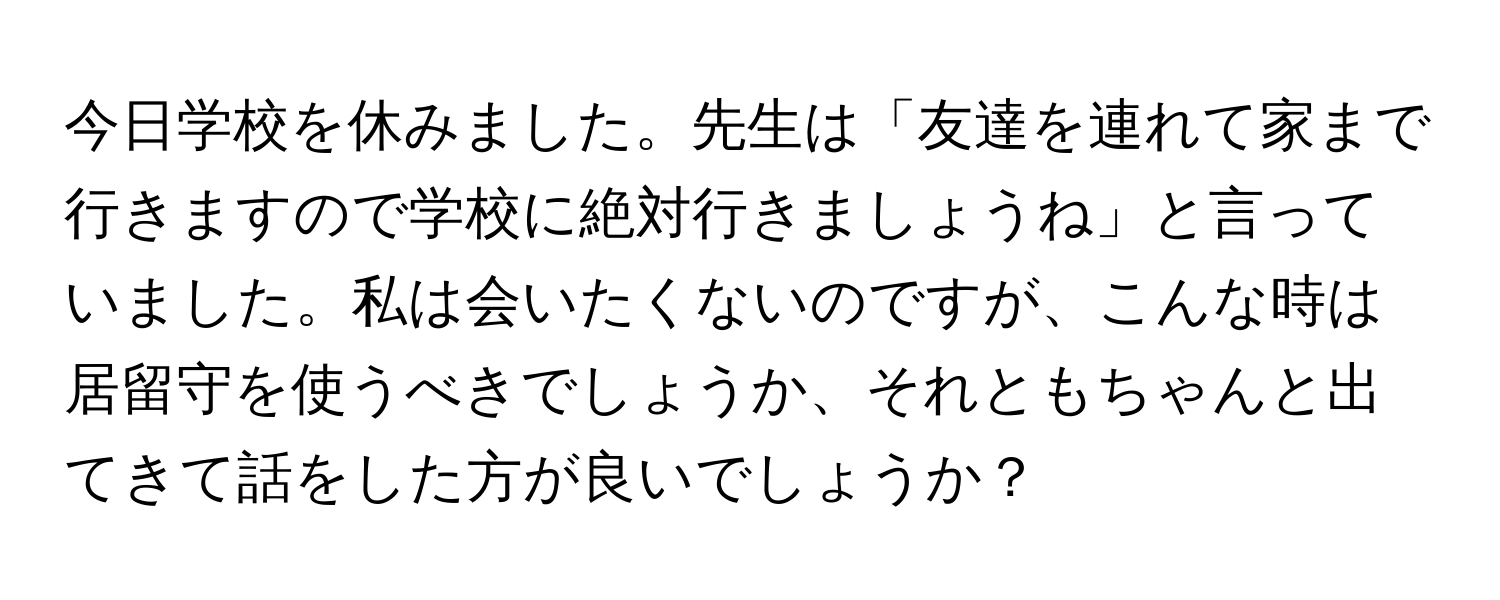 今日学校を休みました。先生は「友達を連れて家まで行きますので学校に絶対行きましょうね」と言っていました。私は会いたくないのですが、こんな時は居留守を使うべきでしょうか、それともちゃんと出てきて話をした方が良いでしょうか？