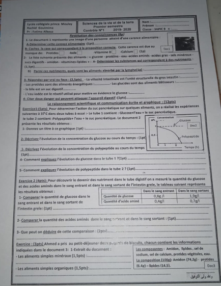 Lycée collégiale prince Moulay Sciences de la víe el de la terre Nam
_
Pr : Fatima Albour Gambid Gmémims Contrôle Pramíer semestre 2019- 2020 Classe:3APIC n Présam_
N=1
Restitution des connaissances (8p)
1- Le docment 1 représente une image d'une personne atteint d'une carence allmentaire :
A-Déterminer cette carence alimentaire :(1p4)_
B: Cochez la case qui correspondant à la proposition correcte. Cette carence est due au Cakium (1p) Qoc1
mangue de:Protides lode Vitamine D
2- La liste suivante présonte des aliments : « glucose - protéine - eau -acides aminés -acides gras - seis minéraux -
(1,5p1) sucs digessifs - amidon - vilamines-lipides » : A= Déterminer les substances qui correspordent à des nutriments :
8) Parmi ces nutriments, quels sont les aliments absorbé par la lymphe(1p]
_
_
3- Répondez par vrai ou faux : (2,5pts) . - La villosité intestinale est l'unité structurelle du gros intestin :_
- la bile est un suc digessif._ - Les protides sont des aliments énergétiques  : _ Les glucides sont des aliments bâtisseurs :_
_
- L'eau lodée est le réactifutilisé pour mettre en évidence le glycose_
4- Citer deux danger qui peuvent attaquer l'appareil digestif :(1pts)
Le raisonnement scientifique et communication écrite et graphique : (12pts)
sulvantes à Excrrice1 (5pts) Pour déterminer l'action du suc pancréatique sur quelques aliments, on a réalisé les expériences
17°C C dans deux tubes à essai :- le tube 1 contient : Glucose+l'eau + le suc pancréatique.
présente les résultats obtenus :  le tube 2 contient :Polypeptide+ l'eau + le suc pancréatique. Le document 2
1- Donnez un titre à ce graphique (1p1)_
_
2- Décrivez l'évolution de la comcentration du glucose au cours du temps : (
_
d Décrivez l'évolution de la concentration du polypeptide au cours du tem
(1p∈
_
4- Comment explquez l'évolution du glucose dans le tube 1 ?(1pt)_
_
_
S5- Comment expliquez l'évolution de polypeptide dans le tube 2 ? (1pt)_
Exercice 2 (4pts) : Pour découvrir le devenir des nutriment dans le tube digistif on a mesuré la quantité du glucose
et des acides aminés dans le sang entrant et dans le sang sortant de l'intestin grele, le tableau suivant représante
les résultats obtenus :
1- Comparer la quantité de glucose dans l
sang entrant et dans le sang sortant de
_
l'intestin grele: (1pt)_
2- Comparer la quantité des acides aminés dans le sang notrant et dans le sang sortant : (1pt)_
_
_
3- Que peut on geduire de cette comparaison : (2pts)._
Exercice : (3pts) Ahmed a pris au petit-déjeuner deux poqunts de biscuits, chacun contient les informations
indiquées dans le document 3: 1-Extrait du document :  Les composantes : Amidon, lipides, sell de
- Les aliments simples minéraux (1,5pts) _sodium, sel de calcium, protides végétales, eau.
_
La composition (100g]: Amidion (74,2g) - protides
- Les aliments simples organiques (1,5pts): _(6,4z) - |pides (14,5). Dac3
_
_