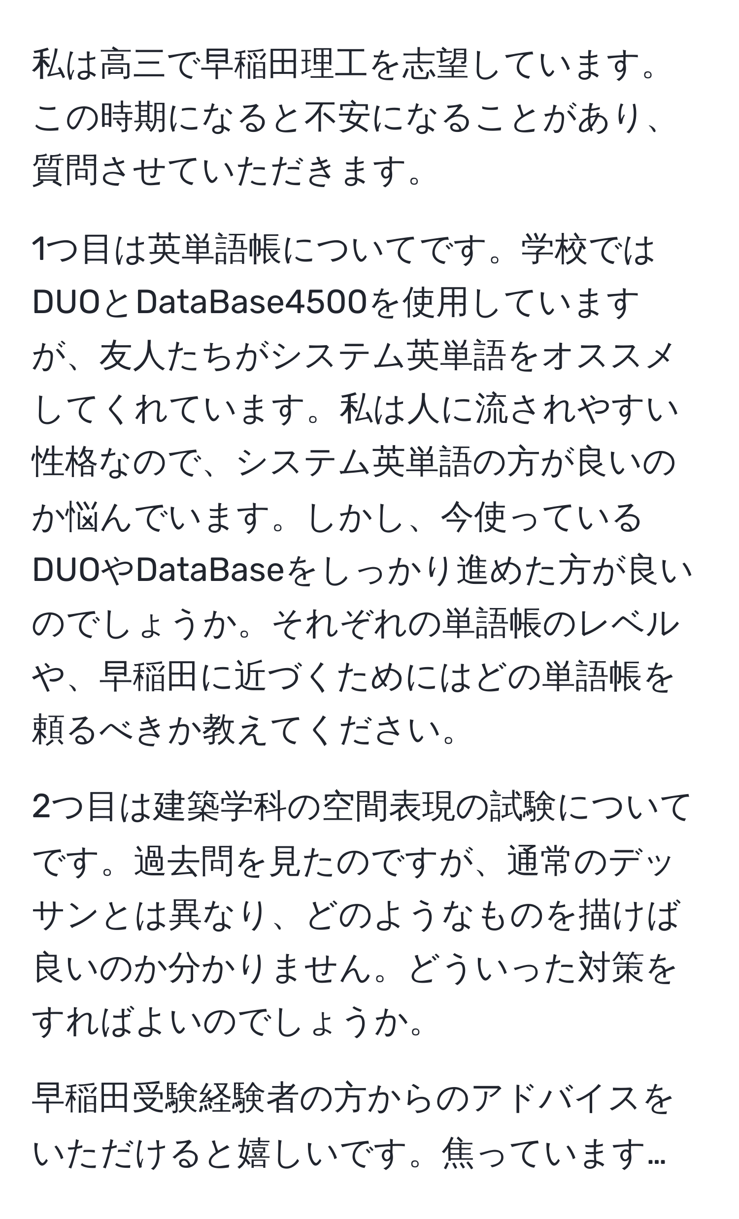 私は高三で早稲田理工を志望しています。この時期になると不安になることがあり、質問させていただきます。

1つ目は英単語帳についてです。学校ではDUOとDataBase4500を使用していますが、友人たちがシステム英単語をオススメしてくれています。私は人に流されやすい性格なので、システム英単語の方が良いのか悩んでいます。しかし、今使っているDUOやDataBaseをしっかり進めた方が良いのでしょうか。それぞれの単語帳のレベルや、早稲田に近づくためにはどの単語帳を頼るべきか教えてください。

2つ目は建築学科の空間表現の試験についてです。過去問を見たのですが、通常のデッサンとは異なり、どのようなものを描けば良いのか分かりません。どういった対策をすればよいのでしょうか。

早稲田受験経験者の方からのアドバイスをいただけると嬉しいです。焦っています…