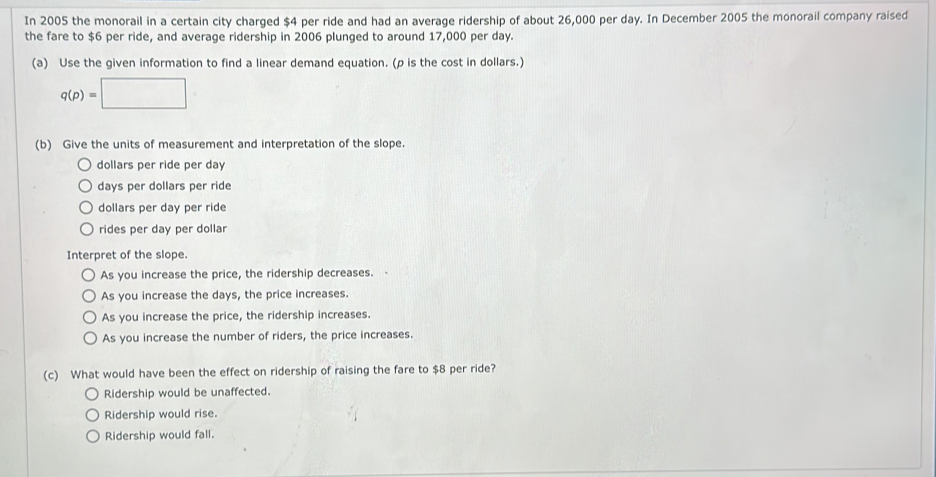 In 2005 the monorail in a certain city charged $4 per ride and had an average ridership of about 26,000 per day. In December 2005 the monorail company raised
the fare to $6 per ride, and average ridership in 2006 plunged to around 17,000 per day.
(a) Use the given information to find a linear demand equation. (ρ is the cost in dollars.)
q(p)=□
(b) Give the units of measurement and interpretation of the slope.
dollars per ride per day
days per dollars per ride
dollars per day per ride
rides per day per dollar
Interpret of the slope.
As you increase the price, the ridership decreases.
As you increase the days, the price increases.
As you increase the price, the ridership increases.
As you increase the number of riders, the price increases.
(c) What would have been the effect on ridership of raising the fare to $8 per ride?
Ridership would be unaffected.
Ridership would rise.
Ridership would fall.