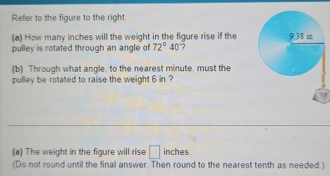 Refer to the figure to the right. 
(a) How many inches will the weight in the figure rise if the 
pulley is rotated through an angle of 72°40' ? 
(b) Through what angle, to the nearest minute, must the 
pulley be rotated to raise the weight 6 in.? 
(a) The weight in the figure will rise □ inches. 
(Do not round until the final answer. Then round to the nearest tenth as needed.)