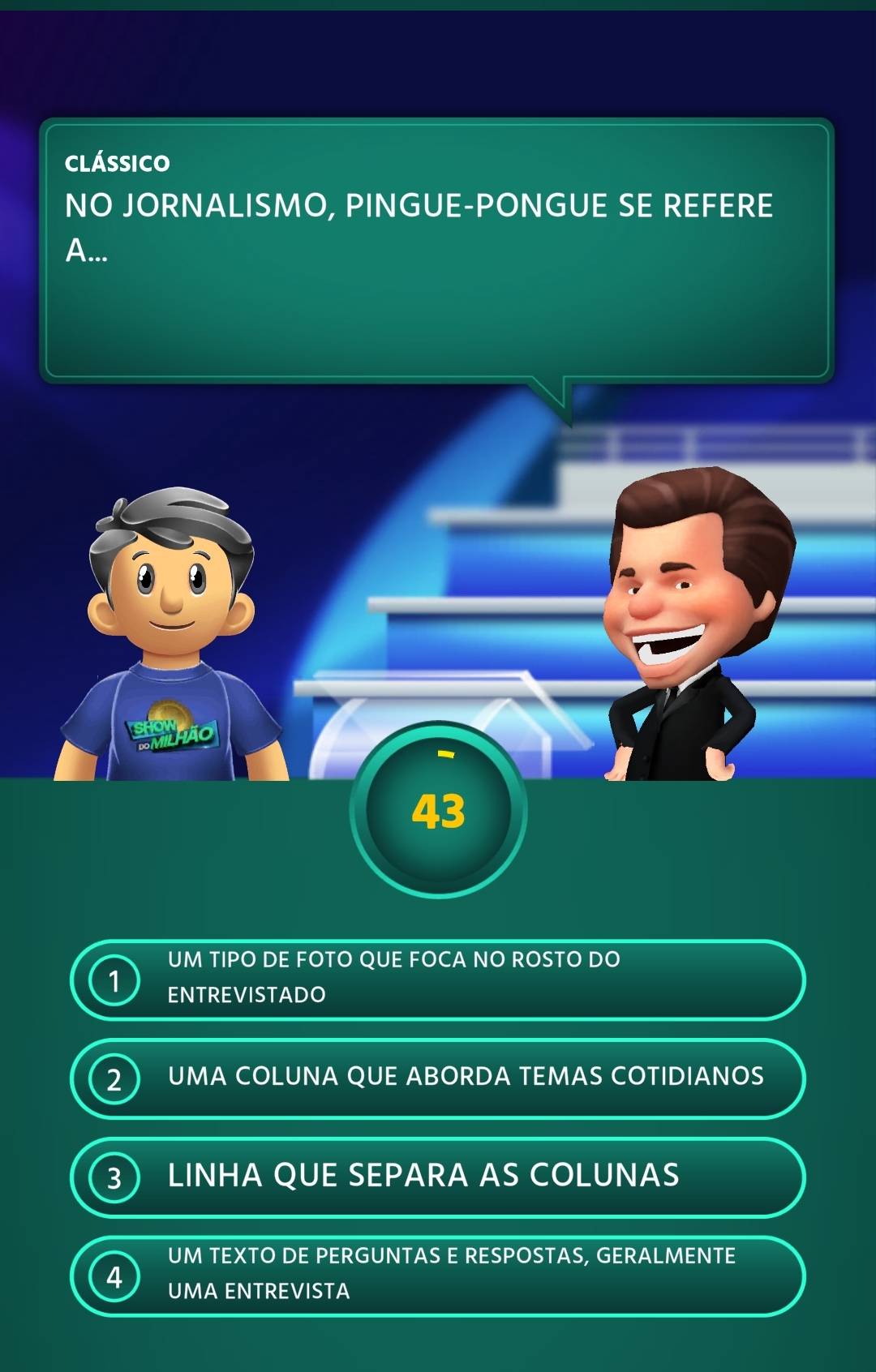 clássico 
NO JORNALISMO, PINGUE-PONGUE SE REFERE 
A... 
43 
UM TIPC O DE FOTO QUE FOCA NO ROSTO DO 
1 ENTREVISTADO 
2 UMA COLUNA QUE ABORDA TEMAS COTIDIANOS 
3 LINHA QUE SEPARA AS COLUNAS 
UM TEXTO DE PERGUNTAS E RESPOSTAS, GERALMENTE 
4 UMA ENTREVISTA