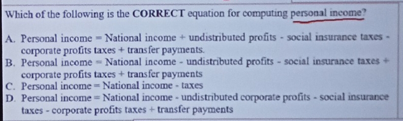 Which of the following is the CORRECT equation for computing personal income?
A. Personal income = National income + undistributed profits - social insurance taxes -
corporate profits taxes + transfer payments.
B. Personal income = National income - undistributed profits - social insurance taxes +
corporate profits taxes + transfer payments
C. Personal income = National income - taxes
D. Personal income = National income - undistributed corporate profits - social insurance
taxes - corporate profits taxes + transfer payments