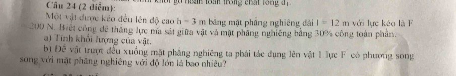 (2 diểm): g n o n toan trong chất lon a . 
Một vật được kéo đều lên độ cao h=3m băng mặt phẳng nghiêng dài l=12m với lực kéo là F
200 N. Biết công để thăng lực ma sát giữa vật và mặt phăng nghiêng bằng 30% công toàn phần. 
a) Tính khối lượng của vật. 
b) Đề vật trượt đều xuống mặt phăng nghiêng ta phải tác dụng lên vật 1 lực F có phương song 
song với mặt phăng nghiêng với độ lớn là bao nhiêu?