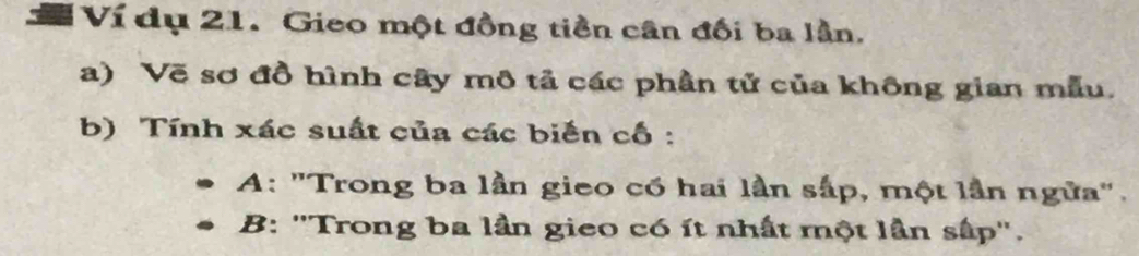 Ví dụ 21. Gieo một đồng tiền cân đối ba lần.
a) Vẽ sơ đồ hình cây mô tả các phần tử của không gian mẫu.
b) Tính xác suất của các biến cố :
A: "Trong ba lần gieo có hai lần sắp, một lần ngữa".
B: ''Trong ba lần gieo có ít nhất một lần sấp''.