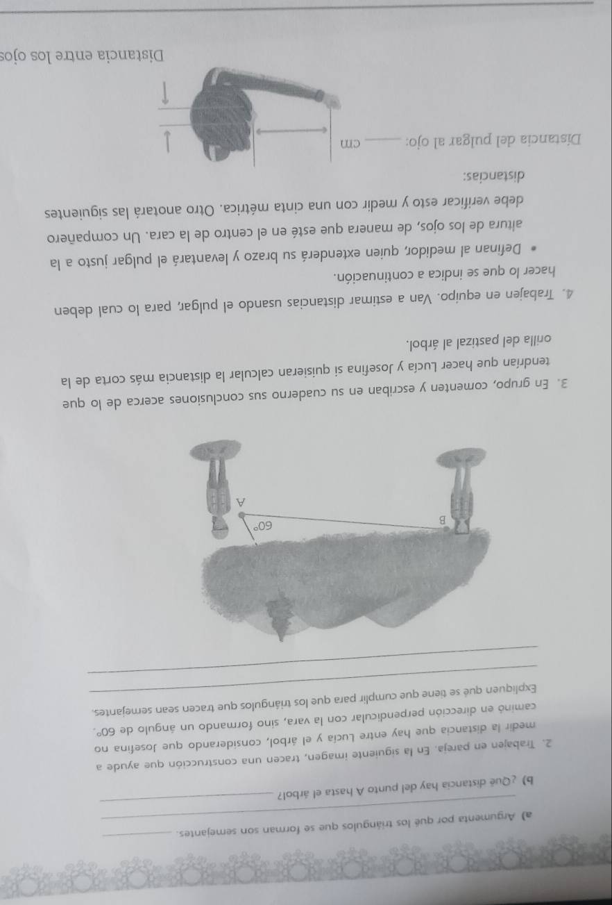 Argumenta por qué los triángulos que se forman son semejantes.
_
b) ¿Quē distancia hay del punto A hasta el árbol?
_
2. Trabajen en pareja. En la siguiente imagen, tracen una construcción que ayude a
medir la distancia que hay entre Lucía y el árbol, considerando que Josefina no
caminó en dirección perpendicular con la vara, sino formando un ángulo de 60°.
_
Expliquen qué se tiene que cumplir para que los triángulos que tracen sean semejantes.
_
3. En grupo, comenten y escriban en su cuaderno sus conclusiones acerca de lo que
tendrían que hacer Lucía y Josefina si quisieran calcular la distancia más corta de la
orilla del pastizal al árbol.
4. Trabajen en equipo. Van a estimar distancias usando el pulgar, para lo cual deben
hacer lo que se indica a continuación.
Definan al medidor, quien extenderá su brazo y levantará el pulgar justo a la
altura de los ojos, de manera que esté en el centro de la cara. Un compañero
debe verificar esto y medir con una cinta métrica. Otro anotará las siguientes
distancias:
Distancia del pulgar al ojo: _cm
Distancia entre los ojos